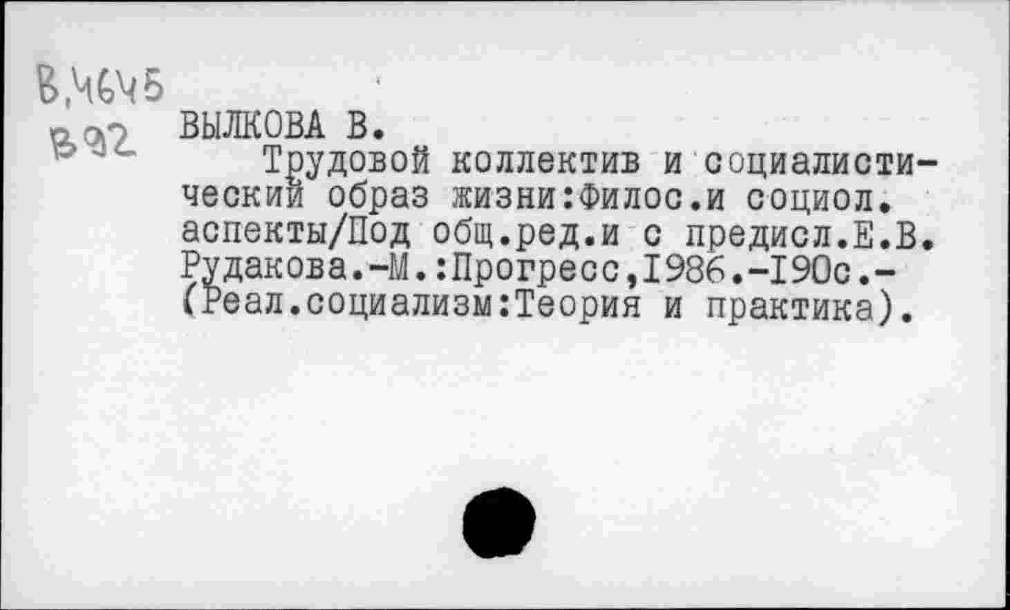 ﻿„ ОР ВЫЛКОВА В.
Трудовой коллектив и социалистический образ жизни:Филос.и социол. аспекты/Под общ.ред.и с предисл.Е.В. Рудакова.-М.:Прогресс,1986.-190с.-(Реал.социализм:Теория и практика).